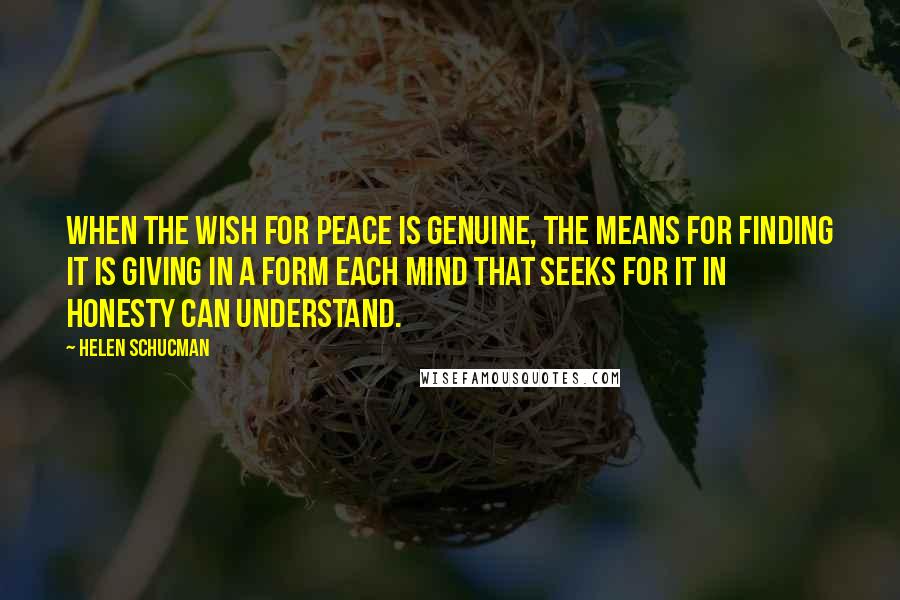 Helen Schucman Quotes: When the wish for peace is genuine, the means for finding it is giving in a form each mind that seeks for it in honesty can understand.