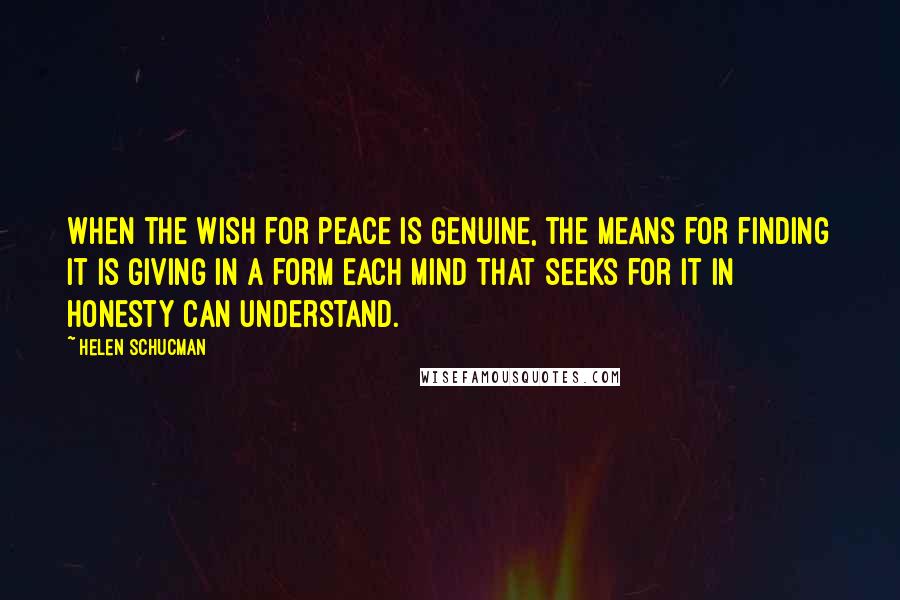 Helen Schucman Quotes: When the wish for peace is genuine, the means for finding it is giving in a form each mind that seeks for it in honesty can understand.