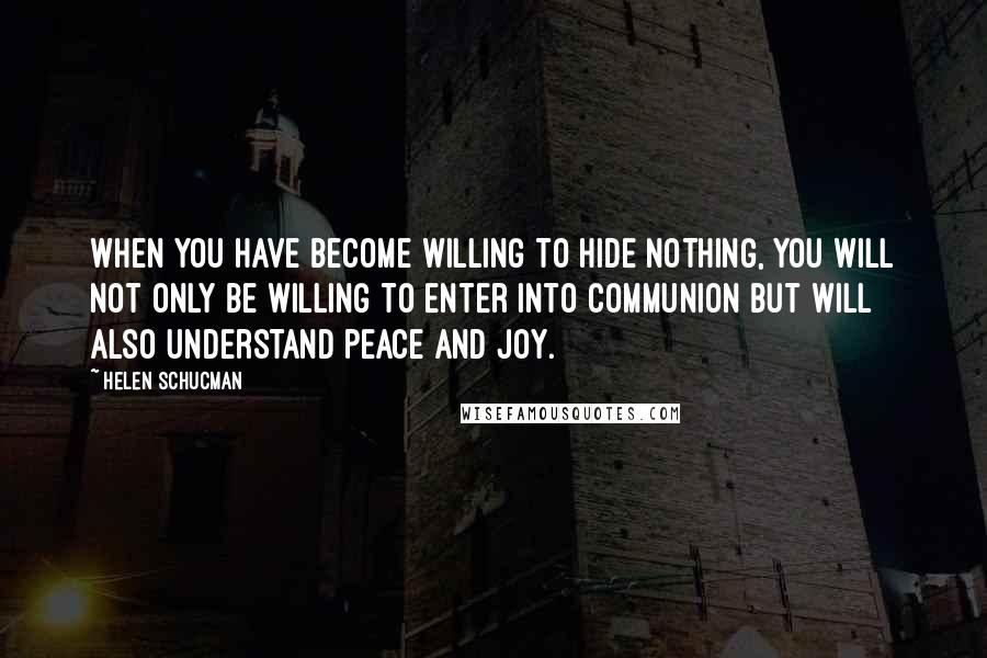 Helen Schucman Quotes: When you have become willing to hide nothing, you will not only be willing to enter into communion but will also understand peace and joy.