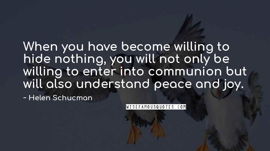 Helen Schucman Quotes: When you have become willing to hide nothing, you will not only be willing to enter into communion but will also understand peace and joy.