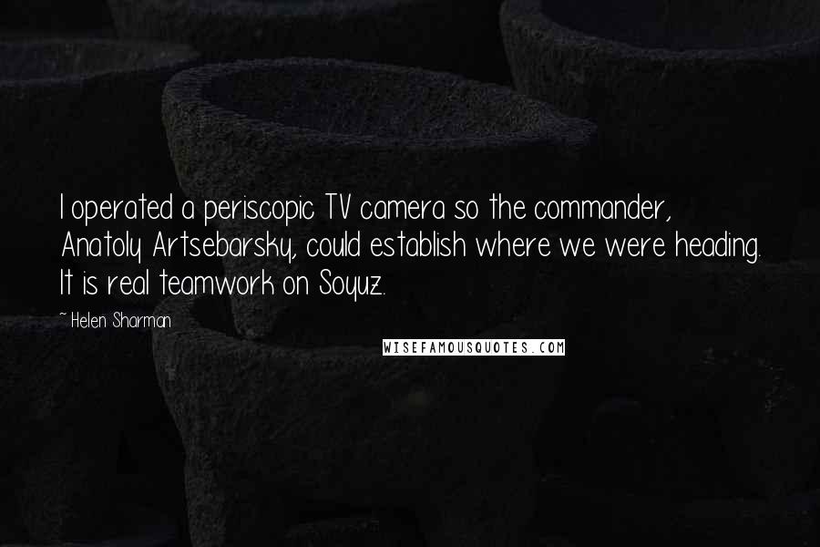 Helen Sharman Quotes: I operated a periscopic TV camera so the commander, Anatoly Artsebarsky, could establish where we were heading. It is real teamwork on Soyuz.