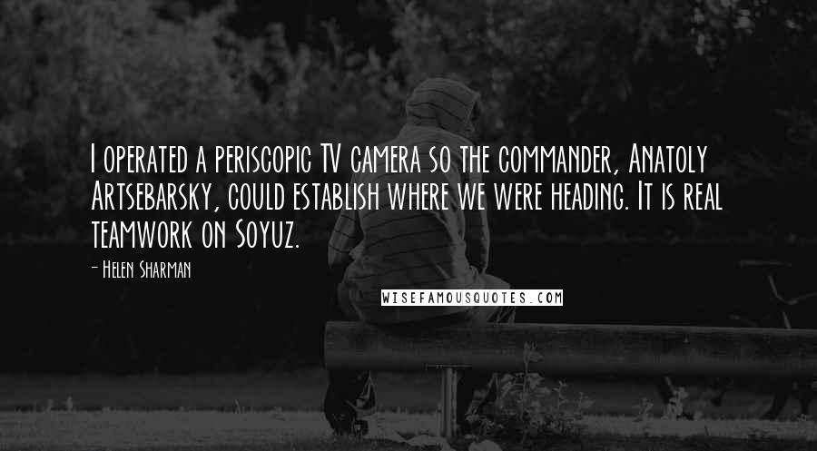 Helen Sharman Quotes: I operated a periscopic TV camera so the commander, Anatoly Artsebarsky, could establish where we were heading. It is real teamwork on Soyuz.