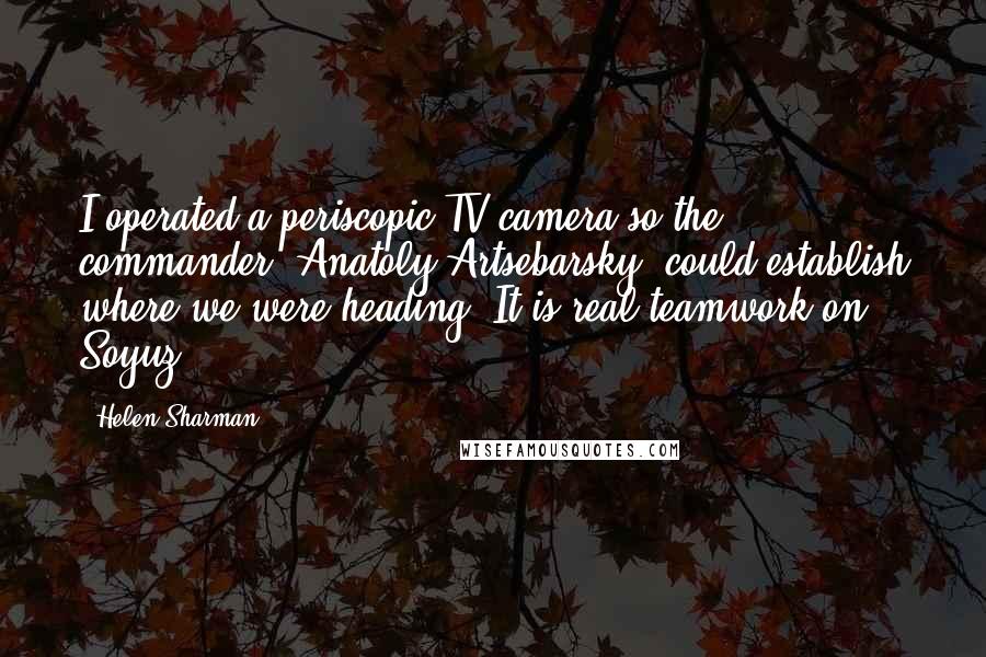 Helen Sharman Quotes: I operated a periscopic TV camera so the commander, Anatoly Artsebarsky, could establish where we were heading. It is real teamwork on Soyuz.