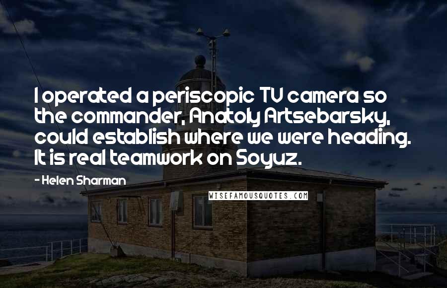 Helen Sharman Quotes: I operated a periscopic TV camera so the commander, Anatoly Artsebarsky, could establish where we were heading. It is real teamwork on Soyuz.