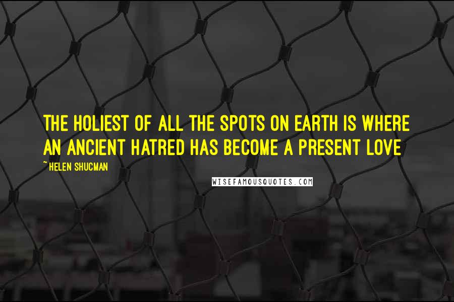 Helen Shucman Quotes: The holiest of all the spots on earth is where an ancient hatred has become a present love