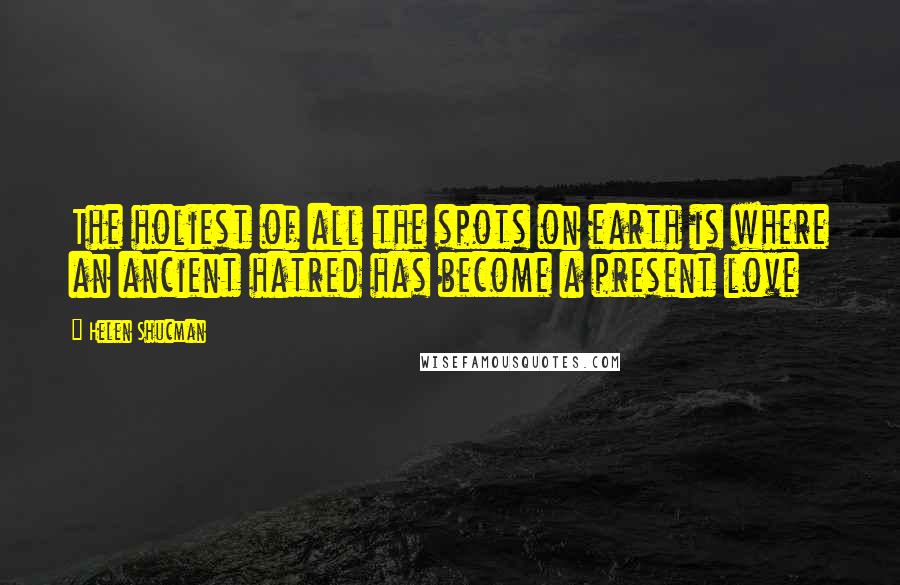 Helen Shucman Quotes: The holiest of all the spots on earth is where an ancient hatred has become a present love