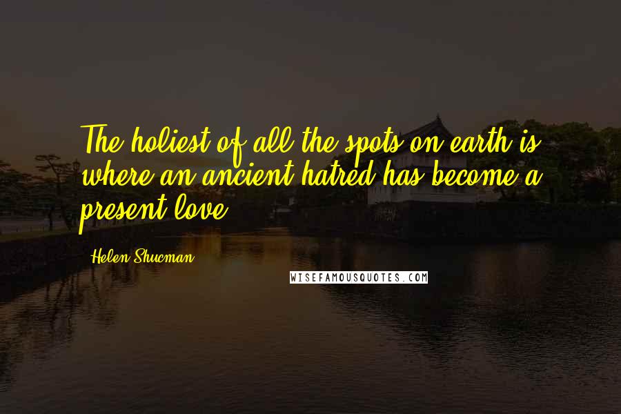 Helen Shucman Quotes: The holiest of all the spots on earth is where an ancient hatred has become a present love