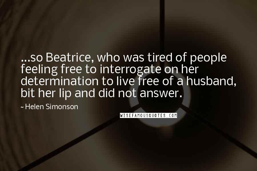 Helen Simonson Quotes: ...so Beatrice, who was tired of people feeling free to interrogate on her determination to live free of a husband, bit her lip and did not answer.