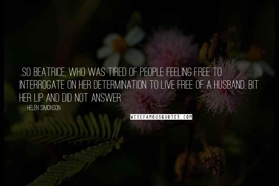 Helen Simonson Quotes: ...so Beatrice, who was tired of people feeling free to interrogate on her determination to live free of a husband, bit her lip and did not answer.