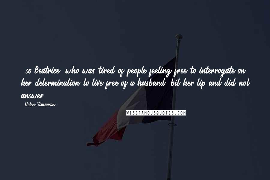 Helen Simonson Quotes: ...so Beatrice, who was tired of people feeling free to interrogate on her determination to live free of a husband, bit her lip and did not answer.