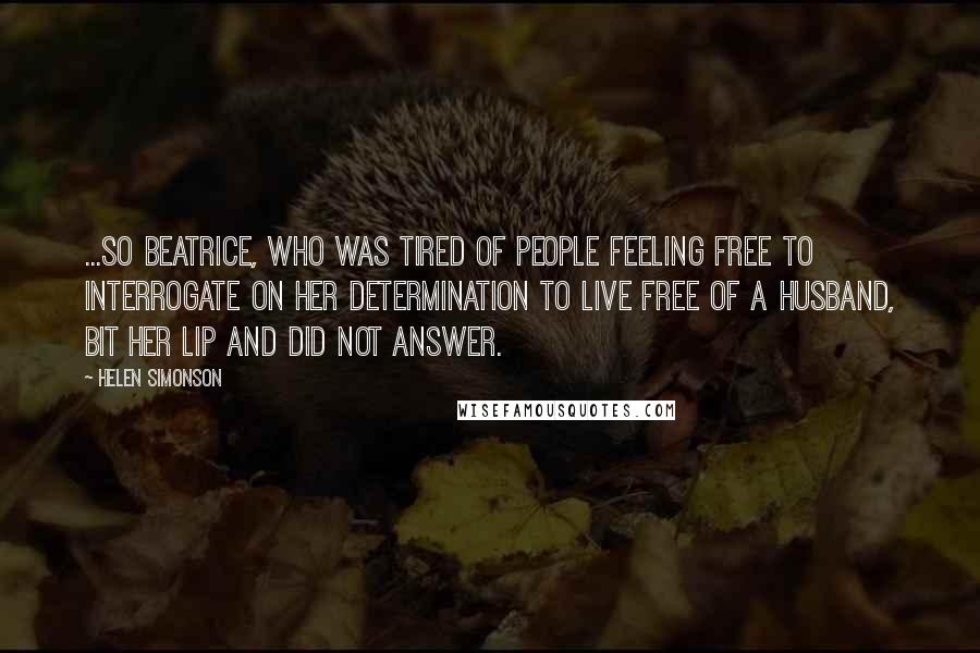 Helen Simonson Quotes: ...so Beatrice, who was tired of people feeling free to interrogate on her determination to live free of a husband, bit her lip and did not answer.