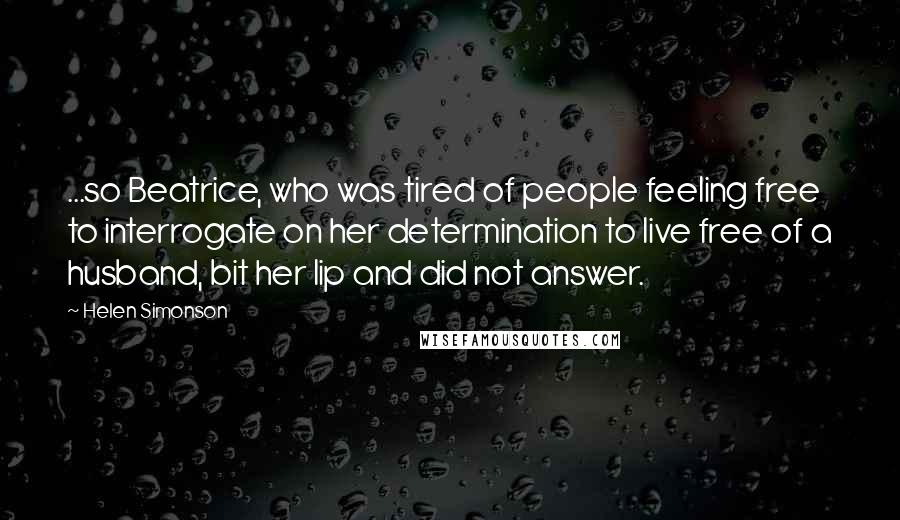 Helen Simonson Quotes: ...so Beatrice, who was tired of people feeling free to interrogate on her determination to live free of a husband, bit her lip and did not answer.