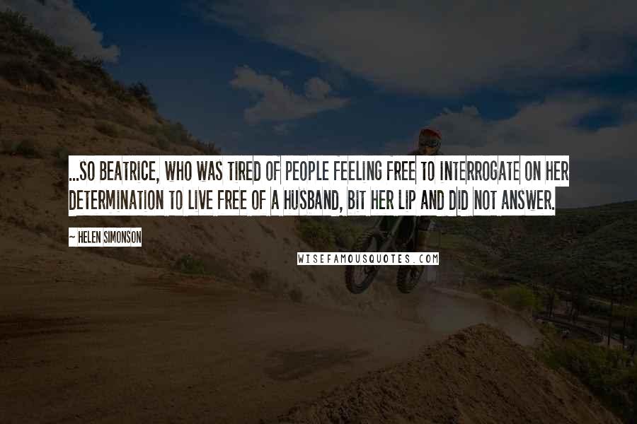 Helen Simonson Quotes: ...so Beatrice, who was tired of people feeling free to interrogate on her determination to live free of a husband, bit her lip and did not answer.