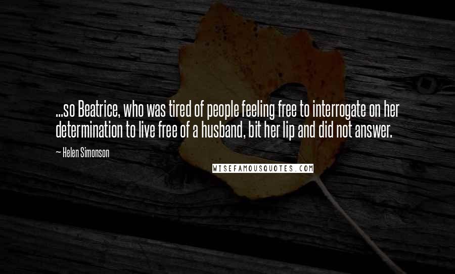 Helen Simonson Quotes: ...so Beatrice, who was tired of people feeling free to interrogate on her determination to live free of a husband, bit her lip and did not answer.