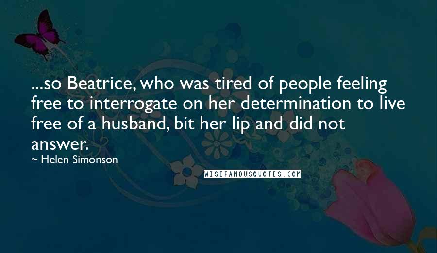 Helen Simonson Quotes: ...so Beatrice, who was tired of people feeling free to interrogate on her determination to live free of a husband, bit her lip and did not answer.