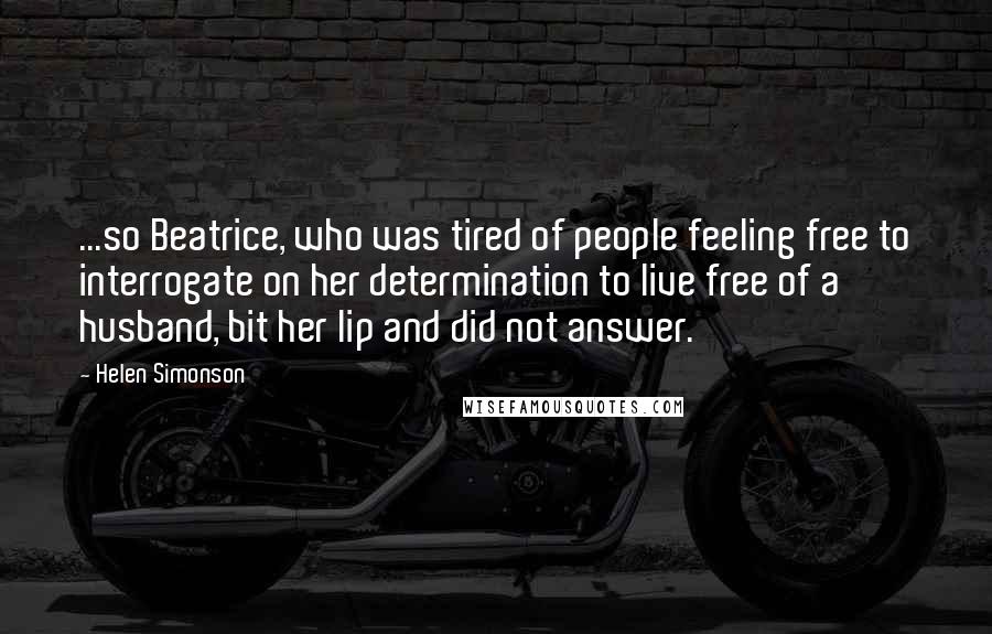 Helen Simonson Quotes: ...so Beatrice, who was tired of people feeling free to interrogate on her determination to live free of a husband, bit her lip and did not answer.