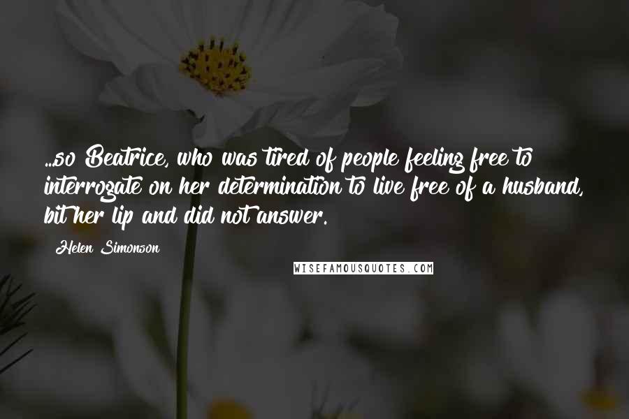 Helen Simonson Quotes: ...so Beatrice, who was tired of people feeling free to interrogate on her determination to live free of a husband, bit her lip and did not answer.