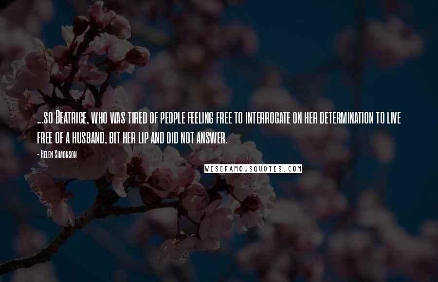 Helen Simonson Quotes: ...so Beatrice, who was tired of people feeling free to interrogate on her determination to live free of a husband, bit her lip and did not answer.