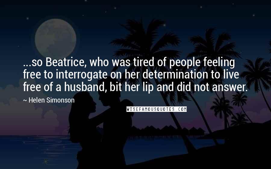 Helen Simonson Quotes: ...so Beatrice, who was tired of people feeling free to interrogate on her determination to live free of a husband, bit her lip and did not answer.