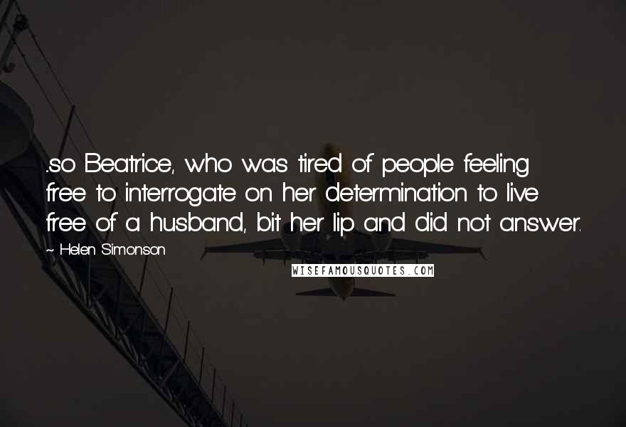 Helen Simonson Quotes: ...so Beatrice, who was tired of people feeling free to interrogate on her determination to live free of a husband, bit her lip and did not answer.