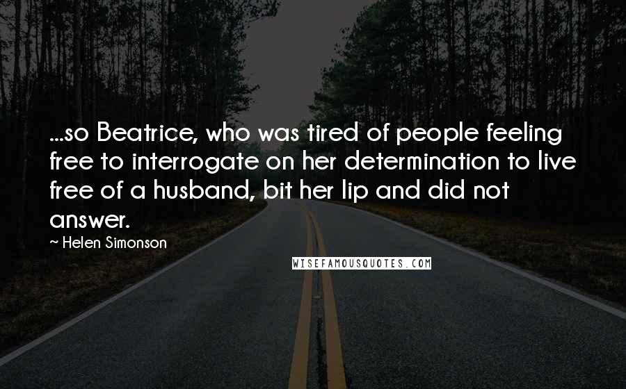Helen Simonson Quotes: ...so Beatrice, who was tired of people feeling free to interrogate on her determination to live free of a husband, bit her lip and did not answer.