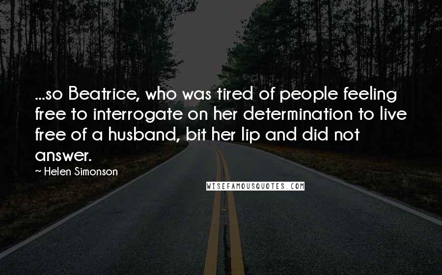 Helen Simonson Quotes: ...so Beatrice, who was tired of people feeling free to interrogate on her determination to live free of a husband, bit her lip and did not answer.