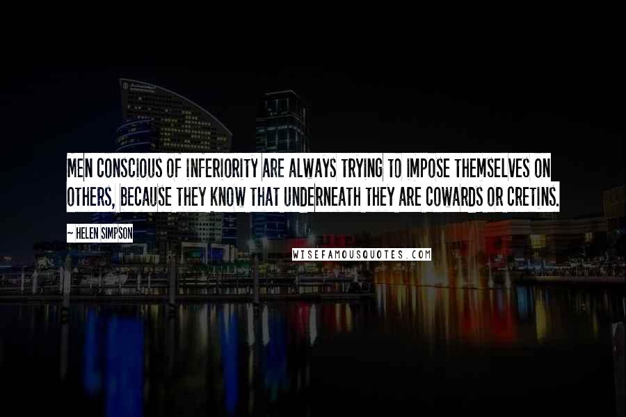 Helen Simpson Quotes: Men conscious of inferiority are always trying to impose themselves on others, because they know that underneath they are cowards or cretins.