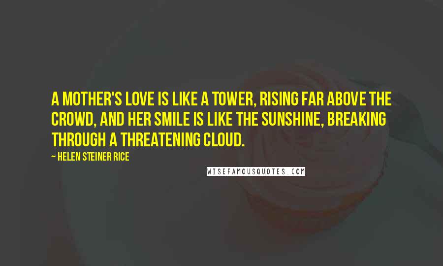 Helen Steiner Rice Quotes: A mother's love is like a tower, Rising far above the crowd, And her smile is like the sunshine, Breaking through a threatening cloud.