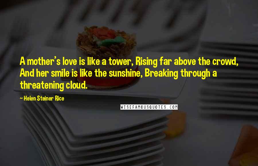 Helen Steiner Rice Quotes: A mother's love is like a tower, Rising far above the crowd, And her smile is like the sunshine, Breaking through a threatening cloud.