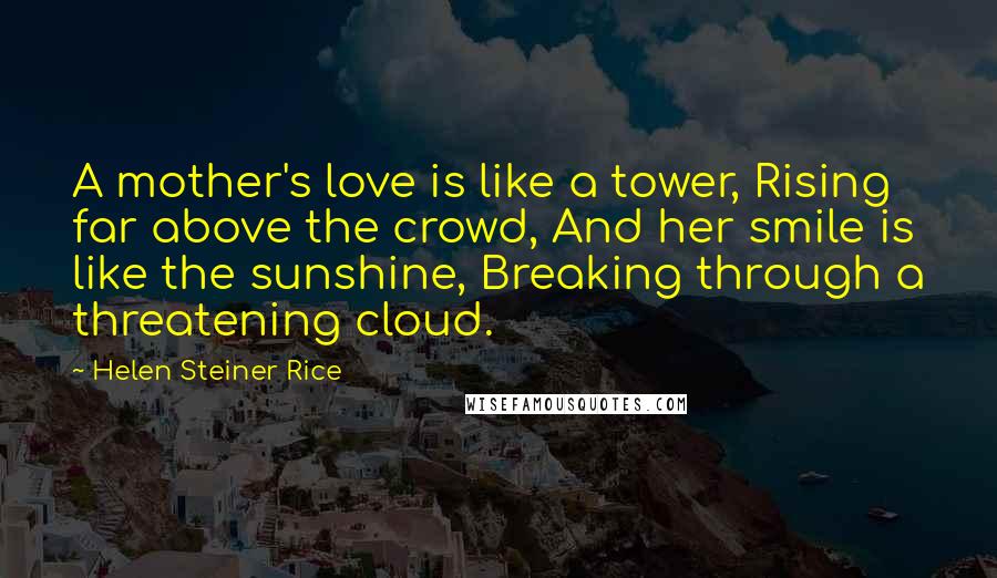 Helen Steiner Rice Quotes: A mother's love is like a tower, Rising far above the crowd, And her smile is like the sunshine, Breaking through a threatening cloud.