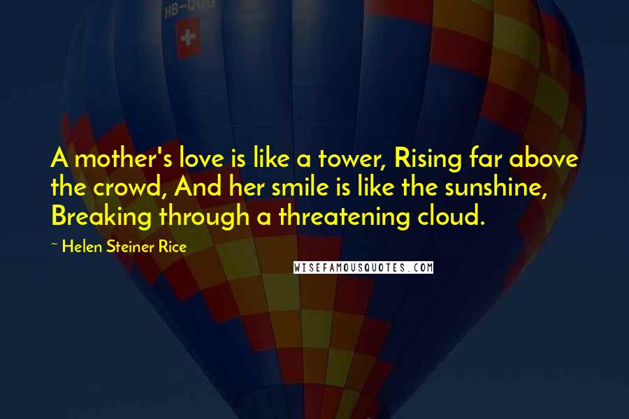 Helen Steiner Rice Quotes: A mother's love is like a tower, Rising far above the crowd, And her smile is like the sunshine, Breaking through a threatening cloud.