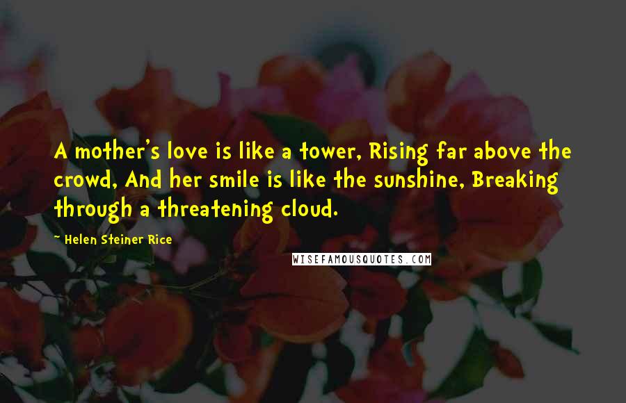 Helen Steiner Rice Quotes: A mother's love is like a tower, Rising far above the crowd, And her smile is like the sunshine, Breaking through a threatening cloud.