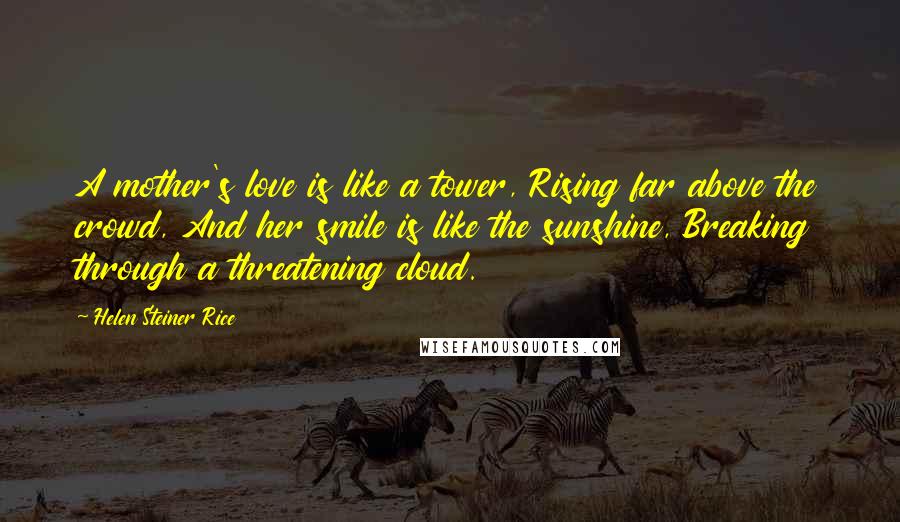 Helen Steiner Rice Quotes: A mother's love is like a tower, Rising far above the crowd, And her smile is like the sunshine, Breaking through a threatening cloud.