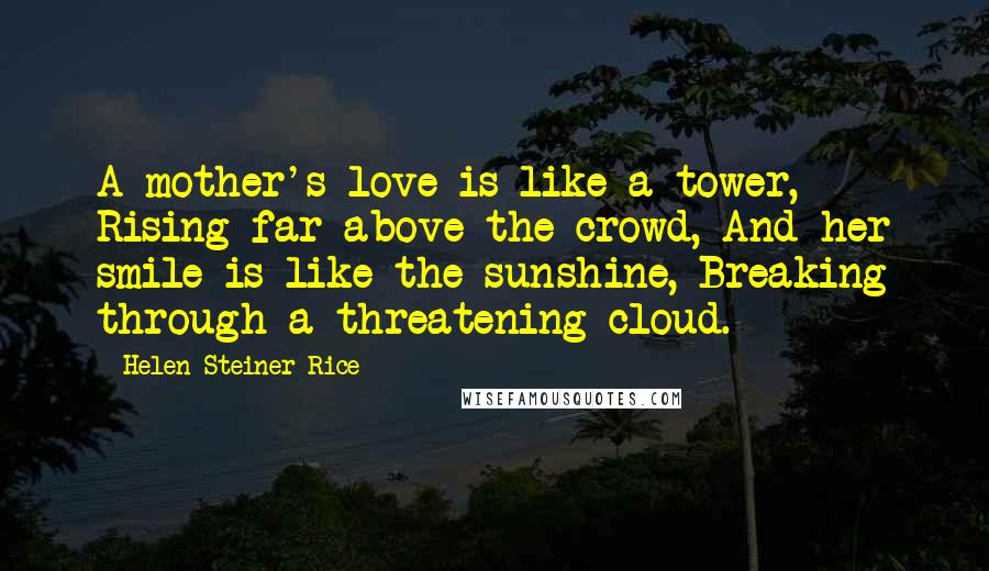 Helen Steiner Rice Quotes: A mother's love is like a tower, Rising far above the crowd, And her smile is like the sunshine, Breaking through a threatening cloud.