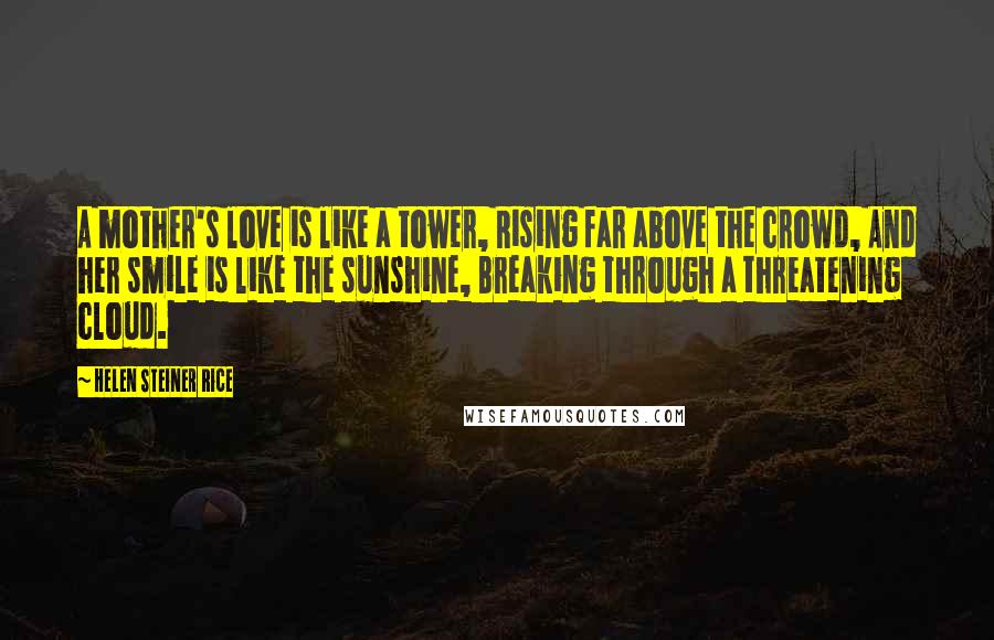 Helen Steiner Rice Quotes: A mother's love is like a tower, Rising far above the crowd, And her smile is like the sunshine, Breaking through a threatening cloud.