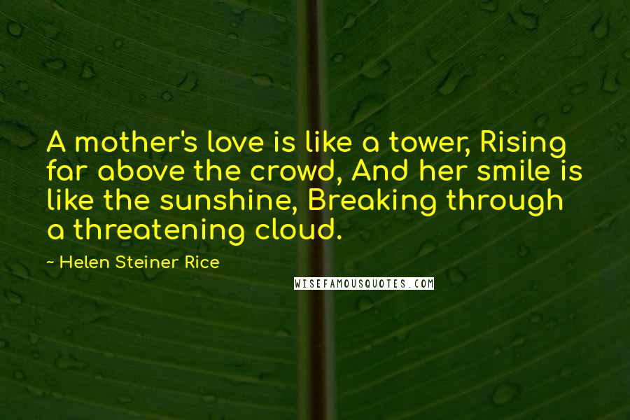 Helen Steiner Rice Quotes: A mother's love is like a tower, Rising far above the crowd, And her smile is like the sunshine, Breaking through a threatening cloud.