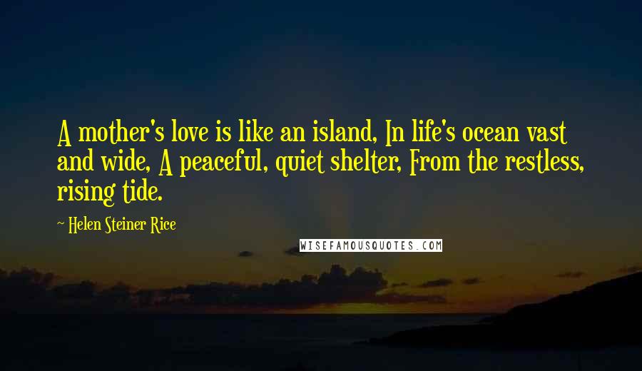 Helen Steiner Rice Quotes: A mother's love is like an island, In life's ocean vast and wide, A peaceful, quiet shelter, From the restless, rising tide.