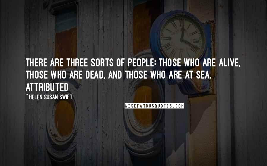 Helen Susan Swift Quotes: There are three sorts of people; those who are alive, those who are dead, and those who are at sea. Attributed