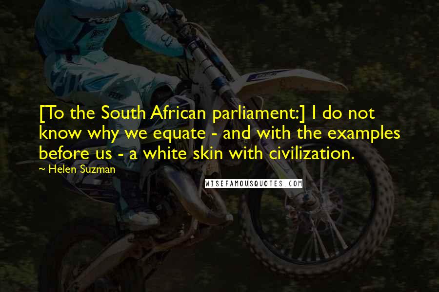 Helen Suzman Quotes: [To the South African parliament:] I do not know why we equate - and with the examples before us - a white skin with civilization.