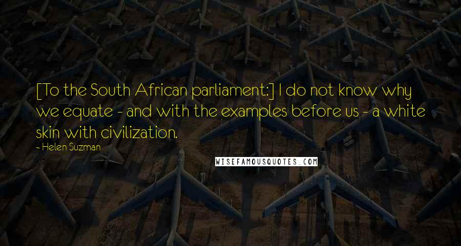 Helen Suzman Quotes: [To the South African parliament:] I do not know why we equate - and with the examples before us - a white skin with civilization.