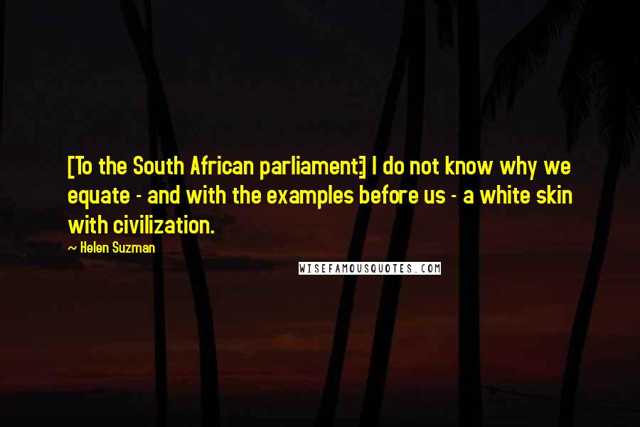 Helen Suzman Quotes: [To the South African parliament:] I do not know why we equate - and with the examples before us - a white skin with civilization.