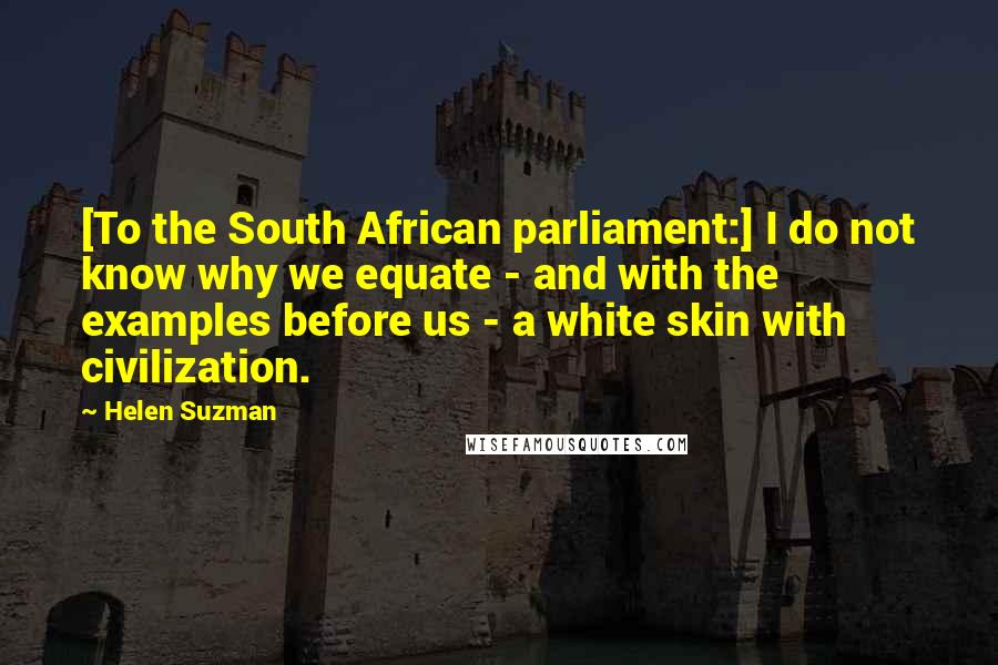 Helen Suzman Quotes: [To the South African parliament:] I do not know why we equate - and with the examples before us - a white skin with civilization.