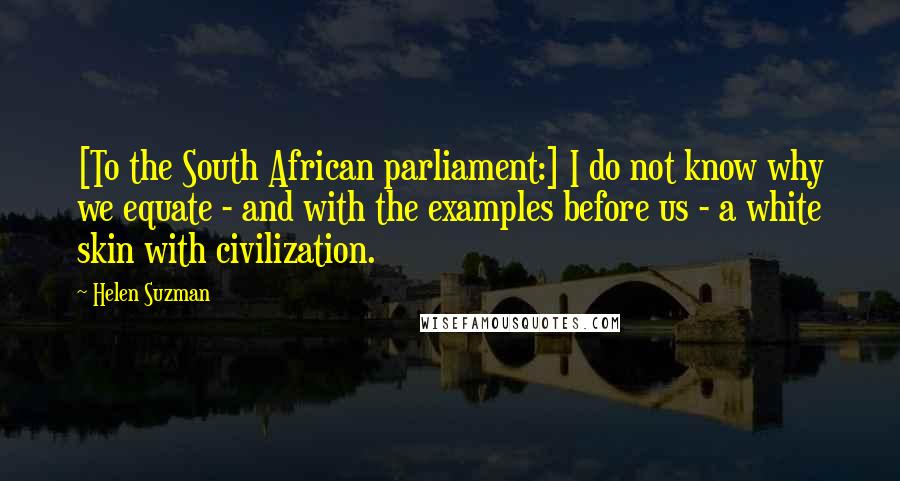 Helen Suzman Quotes: [To the South African parliament:] I do not know why we equate - and with the examples before us - a white skin with civilization.