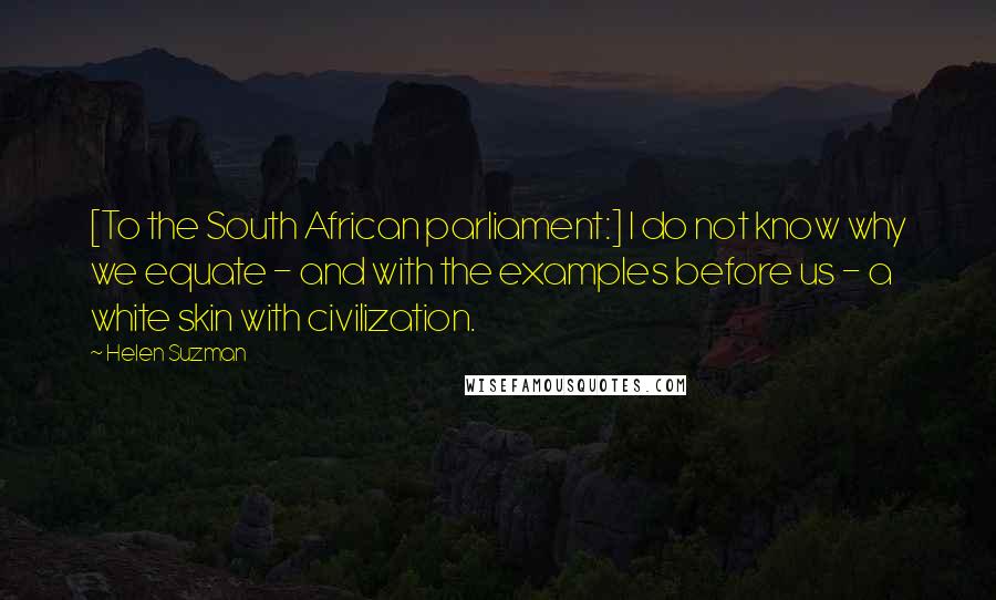 Helen Suzman Quotes: [To the South African parliament:] I do not know why we equate - and with the examples before us - a white skin with civilization.