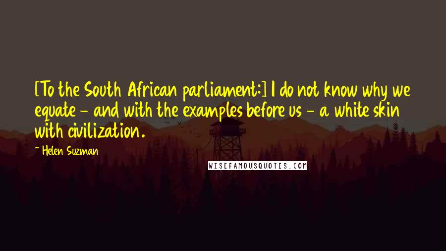 Helen Suzman Quotes: [To the South African parliament:] I do not know why we equate - and with the examples before us - a white skin with civilization.