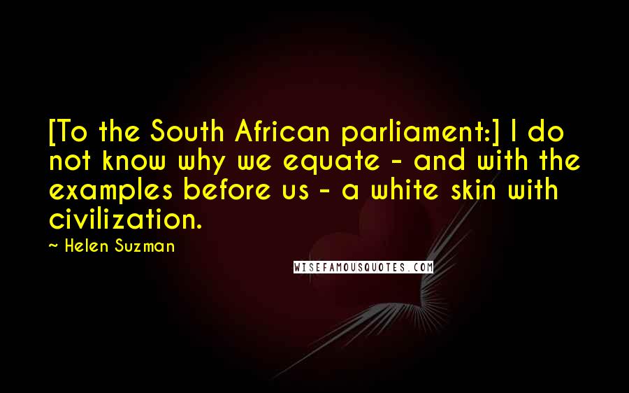 Helen Suzman Quotes: [To the South African parliament:] I do not know why we equate - and with the examples before us - a white skin with civilization.