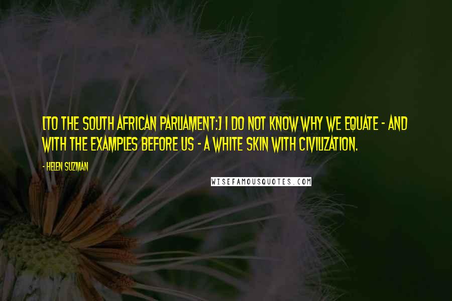 Helen Suzman Quotes: [To the South African parliament:] I do not know why we equate - and with the examples before us - a white skin with civilization.