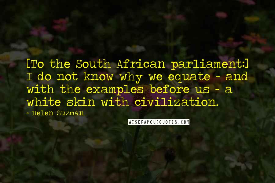 Helen Suzman Quotes: [To the South African parliament:] I do not know why we equate - and with the examples before us - a white skin with civilization.