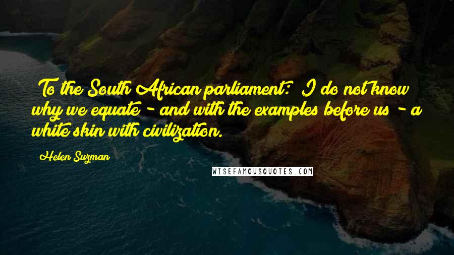 Helen Suzman Quotes: [To the South African parliament:] I do not know why we equate - and with the examples before us - a white skin with civilization.