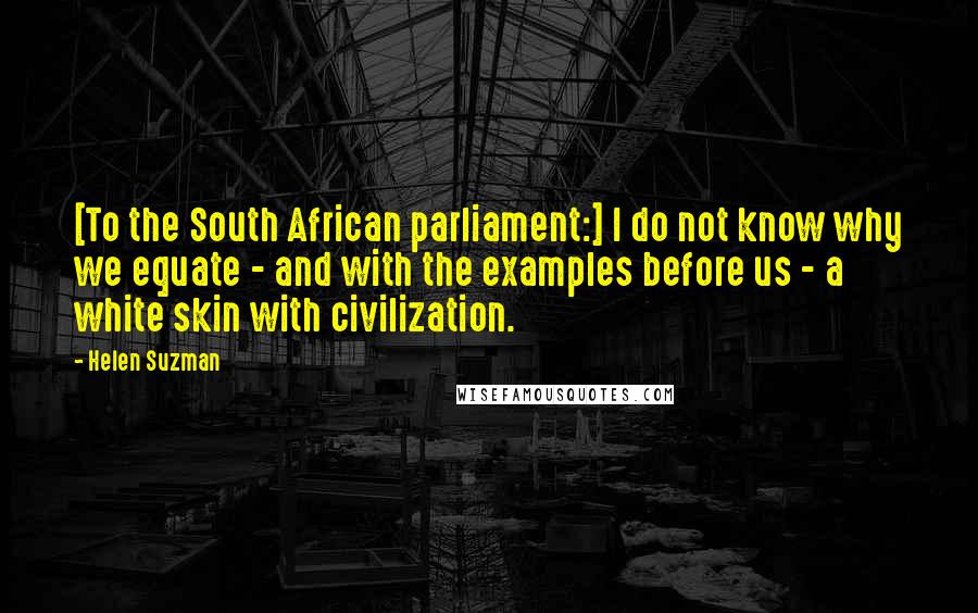 Helen Suzman Quotes: [To the South African parliament:] I do not know why we equate - and with the examples before us - a white skin with civilization.